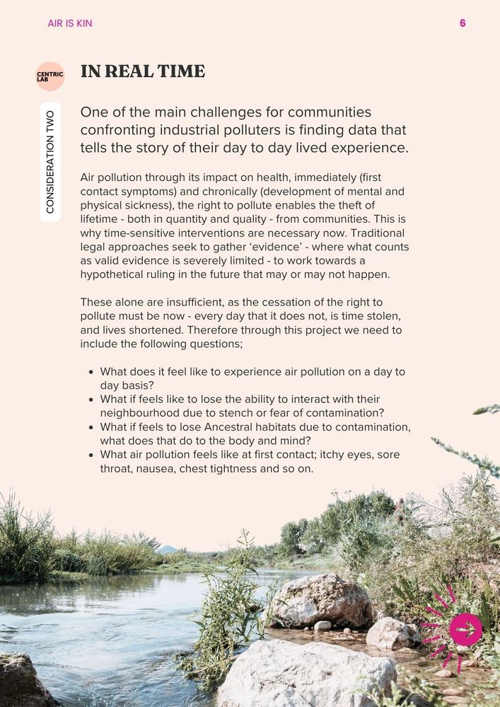 Consideration 2: In Real Time
One of the main challenges for communities confronting industrial polluters is finding data that tells the story of their day to day lived experience. Air pollution through its impact on health, immediately (first contact symptoms) and chronically (development of mental and physical sickness), the right to pollute enables the theft of lifetime - both in quantity and quality - from communities. This is why time-sensitive interventions are necessary now. Traditional legal approaches seek to gather ‘evidence’ - where what counts as valid evidence is severely limited - to work towards a hypothetical ruling in the future that may or may not happen. These alone are insufficient, as the cessation of the right to pollute must be now - every day that it does not, is time stolen, and lives shortened.
Therefore through this project we need to include the following questions; 
What does it feel like to experience air pollution on a day to day basis?
What if feels like to lose the ability to interact with their neighbourhood due to stench or fear of contamination?
What if feels to lose Ancestral habitats due to contamination, what does that do to the body and mind?
What air pollution feels like at first contact; itchy eyes, sore throat, nausea, chest tightness and so on. 
