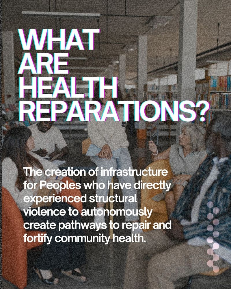 What are health Reparations?
The creation of infrastructure for Peoples who have directly experienced structural violence to autonomously create pathways to repair and fortify community health. 