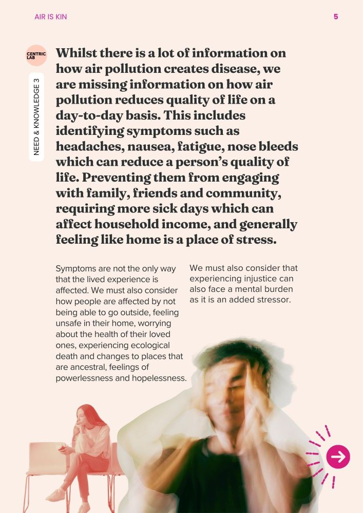 Whilst there is a lot of information on how air pollution creates disease, we are missing information on how air pollution reduces quality of life on a day-to-day basis. This includes identifying symptoms such as headaches, nausea, fatigue, nose bleeds which can reduce a person’s quality of life. Preventing them from engaging with family, friends and community, requiring more sick days which can affect household income, and generally feeling like home is a place of stress. 
Symptoms are not the only way that the lived experience is affected. We must also consider how people are affected by not being able to go outside, feeling unsafe in their home, worrying about the health of their loved ones, experiencing ecological death and changes to places that are ancestral, feelings of powerlessness and hopelessness.

We must also consider that experiencing injustice can also face a mental burden as it is an added stressor. 