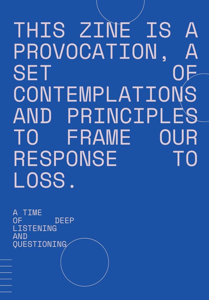 This zine is a provocation, a set of contemplations and principles to frame our response to loss. A time of deep listening and questioning.