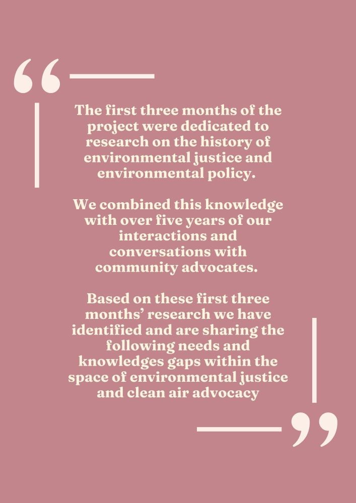 The first three months of the project were dedicated to research on the history of environmental justice and environmental policy. 

We combined this knowledge with over five years of our interactions and conversations with community advocates. 

Based on these first three months’ research we have identified and are sharing the following needs and knowledges gaps within the space of environmental justice and clean air advocacy