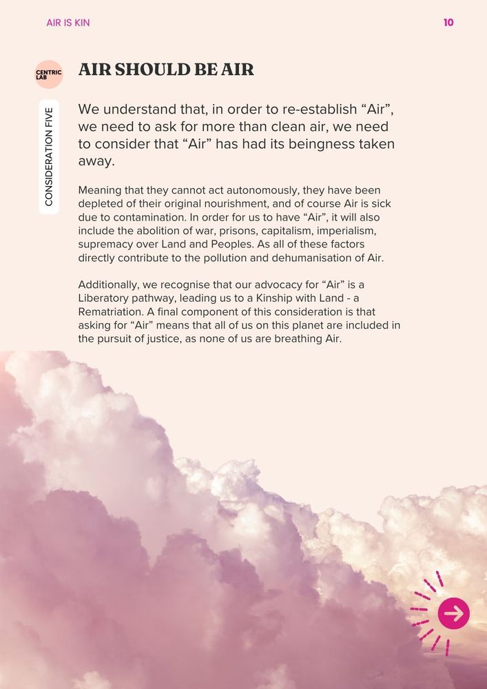 Consideration 5: Air should be Air 
We understand that, in order to re-establish “Air”, we need to ask for more than clean air, we need to consider that “Air” has had its beingness taken away. Meaning that they cannot act autonomously, they have been depleted of their original nourishment, and of course Air is sick due to contamination. In order for us to have “Air”, it will also include the abolition of war, prisons, capitalism, imperialism, supremacy over Land and Peoples. As all of these factors directly contribute to the pollution and dehumanisation of Air. 

Additionally, we recognise that our advocacy for “Air” is a Liberatory pathway, leading us to a Kinship with Land - a Rematriation. A final component of this consideration is that asking for “Air” means that all of us on this planet are included in the pursuit of justice, as none of us are breathing Air. 
