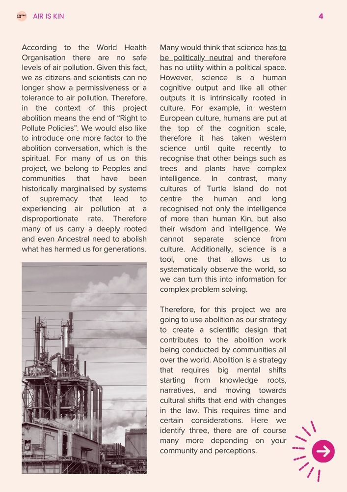 According to the World Health Organisation there are no safe levels of air pollution. Given this fact, we as citizens and scientists can no longer show a permissiveness or a tolerance to air pollution. Therefore, in the context of this project abolition means the end of “Right to Pollute Policies”. We would also like to introduce one more factor to the abolition conversation, which is the spiritual. For many of us on this project, we belong to Peoples and communities that have been historically marginalised by systems of supremacy that lead to experiencing air pollution at a disproportionate rate. Therefore many of us carry a deeply rooted and even Ancestral need to abolish what has harmed us for generations. 

Many would think that science has to be politically neutral and therefore has no utility within a political space. However, science is a human cognitive output and like all other outputs it is intrinsically rooted in culture. For example, in western European culture, humans are put at the top of the cognition scale, therefore it has taken western science until quite recently to recognise that other beings such as trees and plants have complex intelligence. In contrast, many cultures of Turtle Island do not centre the human and long recognised not only the intelligence of more than human Kin, but also their wisdom and intelligence. We cannot separate science from culture. Additionally, science is a tool, one that allows us to systematically observe the world, so we can turn this into information for complex problem solving. 

Therefore, for this project we are going to use abolition as our strategy to create a scientific design that contributes to the abolition work being conducted by communities all over the world. Abolition is a strategy that requires big mental shifts starting from knowledge roots, narratives, and moving towards cultural shifts that end with changes in the law. This requires time and certain considerations.