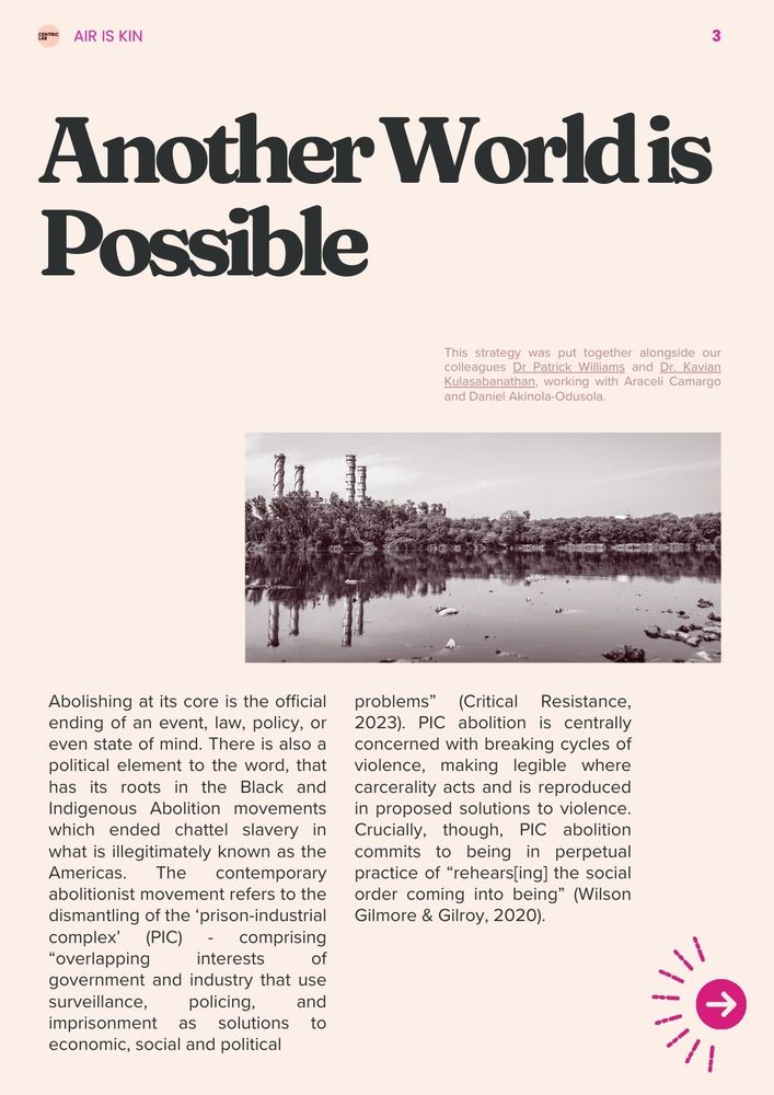 Another World is Possible
Abolishing at its core is the official ending of an event, law, policy, or even state of mind. There is also a political element to the word, that has its roots in the Black and Indigenous Abolition movements which ended chattel slavery in what is illegitimately known as the Americas. The contemporary abolitionist movement refers to the dismantling of the ‘prison-industrial complex’ (PIC) - comprising “overlapping interests of government and industry that use surveillance, policing, and imprisonment as solutions to economic, social and political problems” (Critical Resistance, 2023). PIC abolition is centrally concerned with breaking cycles of violence, making legible where carcerality acts and is reproduced in proposed solutions to violence. Crucially, though, PIC abolition commits to being in perpetual practice of “rehears[ing] the social order coming into being” (Wilson Gilmore & Gilroy, 2020). 