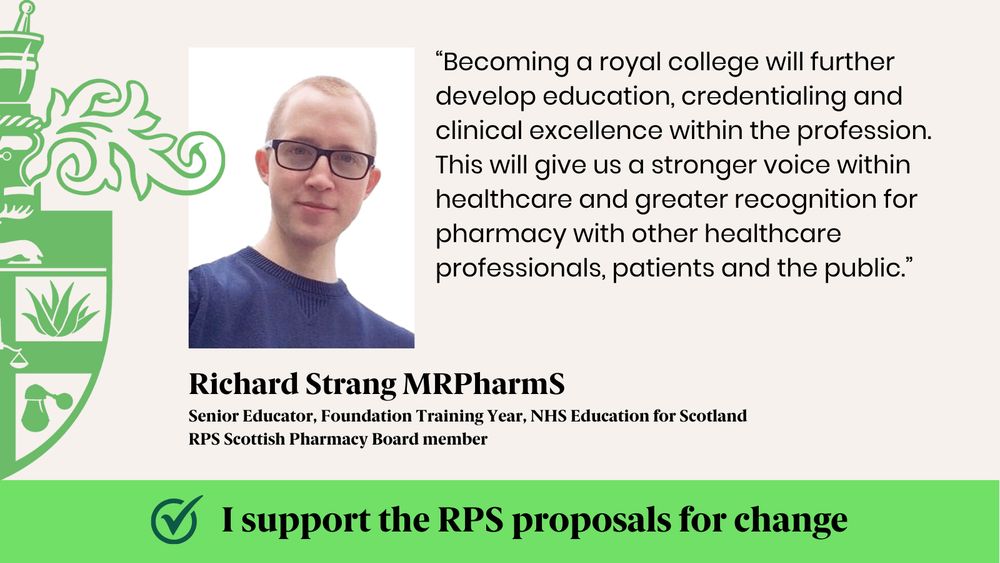 “Becoming a royal college will further develop education, credentialing and clinical excellence within the profession. This will give us a stronger voice within healthcare and greater recognition for pharmacy with other healthcare professionals, patients and the public.”
Richard Strang MRPharmS
Senior Educator, Foundation Training Year, NHS Education for Scotland
RPS Scottish Pharmacy Board member 
I support the RPS proposals for change