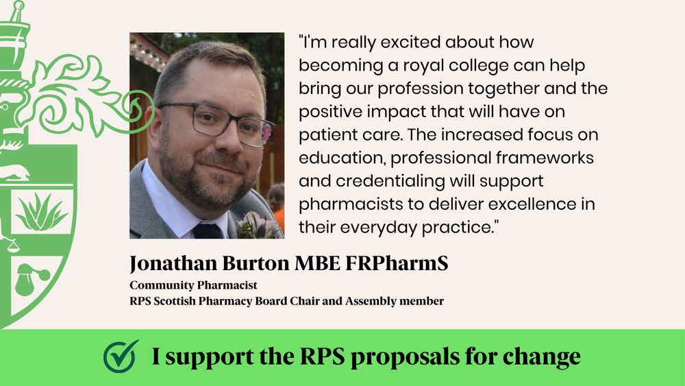 "I'm really excited about how becoming a royal college can help bring our profession together and the positive impact that will have on patient care. The increased focus on education, professional frameworks and credentialing will support pharmacists to deliver excellence in their everyday practice."
Jonathan Burton MBE FRPharmS
Community Pharmacist 
RPS Scottish Pharmacy Board Chair and Assembly member
I support the RPS proposals for change