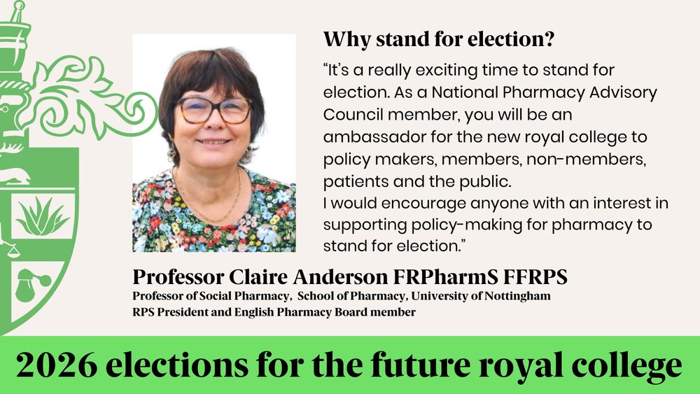 Why stand for election?
“It’s a really exciting time to stand for election. As a National Pharmacy Advisory Council member, you will be an ambassador for the new royal college to policy makers, members, non-members, patients and the public. 
I would encourage anyone with an interest in supporting policy-making for pharmacy to stand for election.”
Professor Claire Anderson FRPharmS FFRPS
Professor of Social Pharmacy,  School of Pharmacy, University of Nottingham
RPS President and English Pharmacy Board member
2026 elections for the future royal college