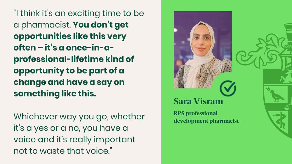 “I think it’s an exciting time to be a pharmacist. You don’t get opportunities like this very often – it’s a once-in-a-professional-lifetime kind of opportunity to be part of a change and have a say on something like this. 

Whichever way you go, whether it’s a yes or a no, you have a voice and it’s really important not to waste that voice.” 

Sara Visram
RPS professional development pharmacist