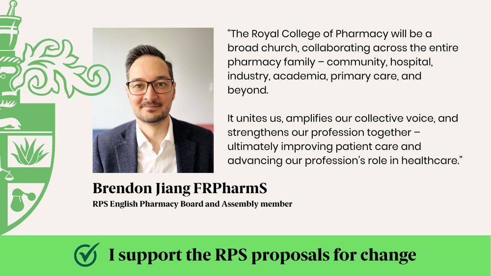 “The Royal College of Pharmacy will be a broad church, collaborating across the entire pharmacy family – community, hospital, industry, academia, primary care, and beyond. 
It unites us, amplifies our collective voice, and strengthens our profession together – ultimately improving patient care and advancing our profession’s role in healthcare.”
Brendon Jiang FRPharmS
RPS English Pharmacy Board and Assembly member
I support the RPS proposals for change