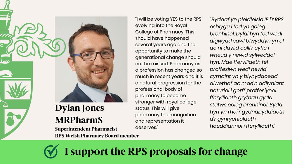 "I will be voting YES to the RPS evolving into the Royal College of Pharmacy. This should have happened several years ago and the opportunity to make the generational change should not be missed. Pharmacy as a profession has changed so much in recent years and it is a natural progression for the professional body of pharmacy to become stronger with royal college status. This will give pharmacy the recognition and representation it deserves."
“Byddaf yn pleidleisio IE i'r RPS esblygu i fod yn goleg brenhinol. Dylai hyn fod wedi digwydd sawl blwyddyn yn ôl ac ni ddylid colli'r cyfle i wneud y newid sylweddol hyn. Mae fferylliaeth fel proffesiwn wedi newid cymaint yn y blynyddoedd diwethaf ac mae’n ddilyniant naturiol i gorff proffesiynol fferylliaeth gryfhau gyda statws coleg brenhinol. Bydd hyn yn rhoi’r gydnabyddiaeth a’r gynrychiolaeth haeddiannol i fferylliaeth.”
Dylan Jones MRPharmS
Superintendent Pharmacist
RPS Welsh Pharmacy Board member
I support the RPS proposals for change