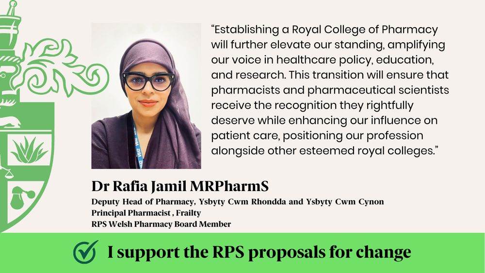 “Establishing a Royal College of Pharmacy will further elevate our standing, amplifying our voice in healthcare policy, education, and research. This transition will ensure that pharmacists and pharmaceutical scientists receive the recognition they rightfully deserve while enhancing our influence on patient care, positioning our profession alongside other esteemed royal colleges.”
Dr Rafia Jamil MRPharmS
Deputy Head of Pharmacy, Ysbyty Cwm Rhondda and Ysbyty Cwm Cynon  Principal Pharmacist , Frailty
RPS Welsh Pharmacy Board Member
I support the RPS proposals for change