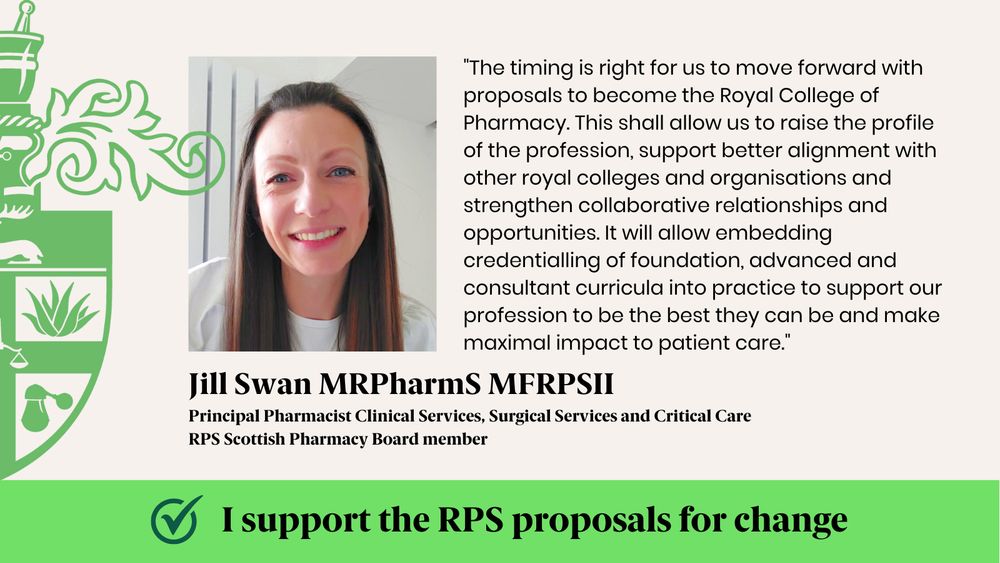 "The timing is right for us to move forward with proposals to become the Royal College of Pharmacy. This shall allow us to raise the profile of the profession, support better alignment with other royal colleges and organisations and strengthen collaborative relationships and opportunities. It will allow embedding credentialling of foundation, advanced and consultant curricula into practice to support our profession to be the best they can be and make maximal impact to patient care."
Jill Swan MRPharmS MFRPSII
Principal Pharmacist Clinical Services, Surgical Services and Critical Care
RPS Scottish Pharmacy Board member
I support the RPS proposals for change