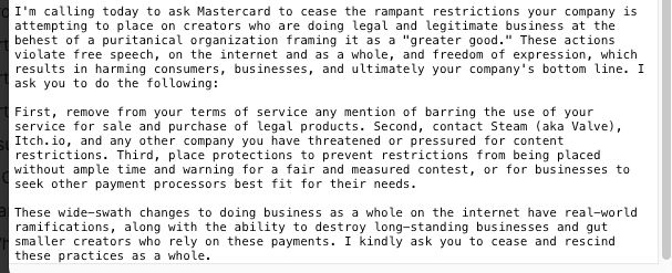 I'm calling today to ask Mastercard to cease the rampant restrictions your company is attempting to place on creators who are doing legal and legitimate business at the behest of a puritanical organization framing it as a "greater good." These actions violate free speech, on the internet and as a whole, and freedom of expression, which results in harming consumers, businesses, and ultimately your company's bottom line. I ask you to do the following:

First, remove from your terms of service any mention of barring the use of your service for sale and purchase of legal products. Second, contact Steam (aka Valve), Itch.io, and any other company you have threatened or pressured for content restrictions. Third, place protections to prevent restrictions from being placed without ample time and warning for a fair and measured contest, or for businesses to seek other payment processors best fit for their needs.

These wide-swath changes to doing business as a whole on the internet have real-world ramifications, along with the ability to destroy long-standing businesses and gut smaller creators who rely on these payments. I kindly ask you to cease and rescind these practices as a whole.