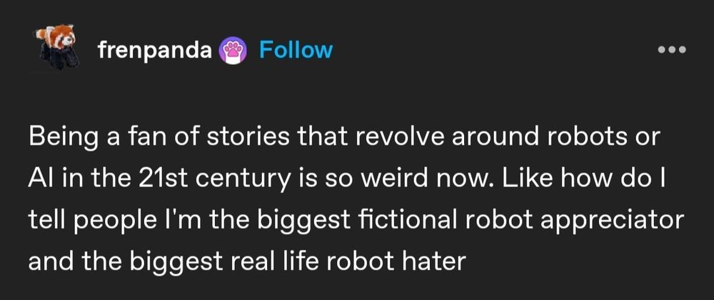 Tumblr post from frenpanda: Being a fan of stories that revolve around robots or AI in the 21st century is so weird now. Like how do I tell people I'm the biggest fictional robot appreciator and the biggest real life robot hater