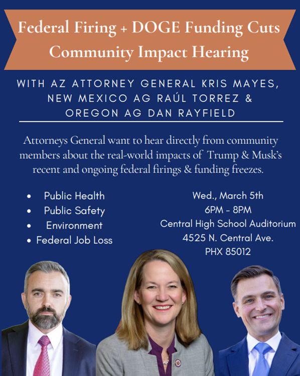 Flier for town hall hosted by Attorneys General Kris Mayes, Raul Torrez, and Dan Rayfield. The event on March 5 at 6pm at Central High School in Phoenix invites community members to hear directly from community members on the impacts of the federal firings and funding freezes implemented by DOGE/Musk and Trump.