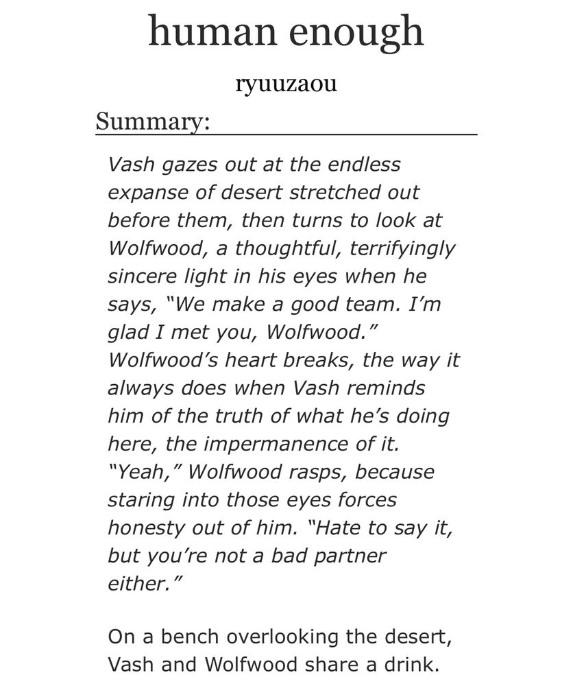 https://archiveofourown.org/works/45333361

human enough
ryuuzaou
Summary:
Vash gazes out at the endless expanse of desert stretched out before them, then turns to look at Wolfwood, a thoughtful, terrifyingly sincere light in his eyes when he says, "We make a good team. I'm glad I met you, Wolfwood." Wolfwood's heart breaks, the way it always does when Vash reminds him of the truth of what he's doing here, the impermanence of it.
"Yeah," Wolfwood rasps, because staring into those eyes forces honesty out of him. "Hate to say it, but you're not a bad partner either."
On a bench overlooking the desert, Vash and Wolfwood share a drink.