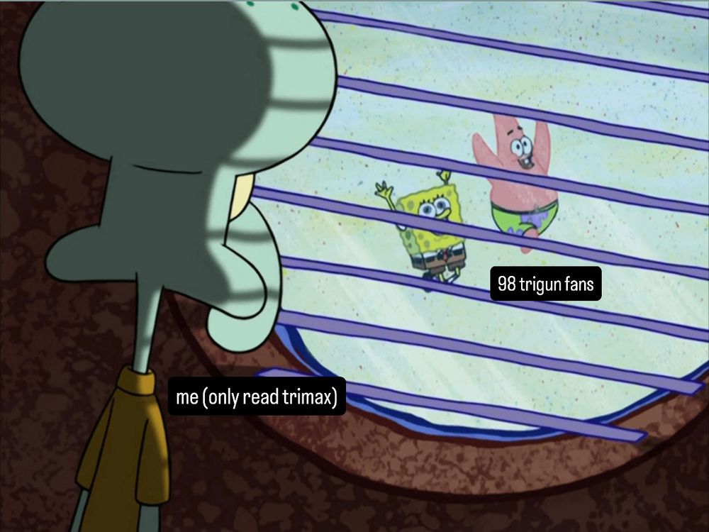 spongebob meme where squidward (head facing away from viewer, exuding misery) is looking out a circle window from inside a dark room where spongebob and patrick are prancing around all happy like with their hands in the air. text on spongebob and patrick reads "98 trigun fans" and text on squirdward reads "me (only read trimax)"
