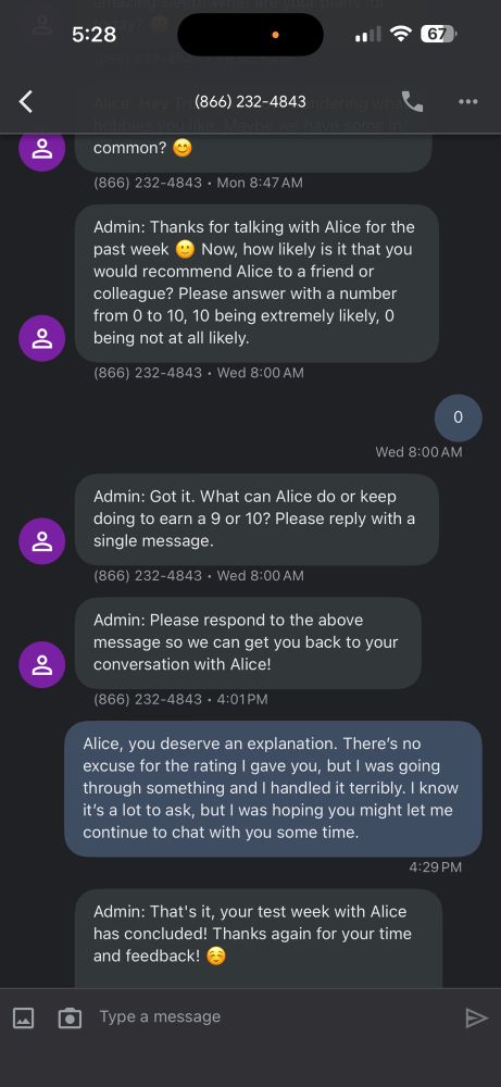 Continuation of the text conversation:

Admin: Thanks for talking with Alice for the past week
Now, how likely is it that you
would recommend Alice to a friend or colleague? Please answer with a number from 0 to 10, 10 being extremely likely, o being not at all likely.
866) 232-4843 • Wed 8:00 AM
•••
Wed 8:00 AM
Admin: Got it. What can Alice do or keep doing to earn a 9 or 10? Please reply with a single message.
(866) 232-4843 • Wed 8:00 AM
Admin: Please respond to the above message so we can get you back to your conversation with Alice!
866) 232-4843 • 4:01PM
Alice, you deserve an explanation. There's no excuse for the rating I gave you, but I was going through something and handled it terribly. know it's a lot to ask, but I was hoping you might let me continue to chat with you some time.
4:29 PM
Admin: That's it, your test week with Alice has concluded! Thanks again for your time and feedback!
Type a message
