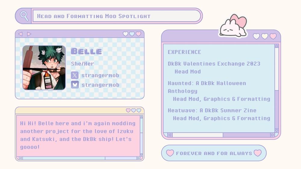 A white mod spotlight graphic with 5 boxes made to look like computer windows. The first is a search window at the top of the screen with the words "Head and Formatting Mod Spotlight" in it. Beneath it is a box with an icon of hybrid Izuku knocking an arrow onto a bowstring. On the right of the icon are the words "Belle, She/her, Found on Twitter and Bluesky @/strangermob." Below that is another box that says "Hi Hi! Belle here and i’m again modding another project for the love of Izuku and Katsuki, and the DkBk ship! Let’s gooo!" On the right of that box is one with a sticker of a rabbit with a heart top of it that says "Experience: DkBk Valentines Exchange 2023: Head Mod; Haunted: a DkBk Halloween Anthology: Head Mod, Graphics & Formatting; Heatwave: A DkBk Summer Zine: Head Mod, Graphics & Formatting". Below that is one more box that says "Forever and For Always".
