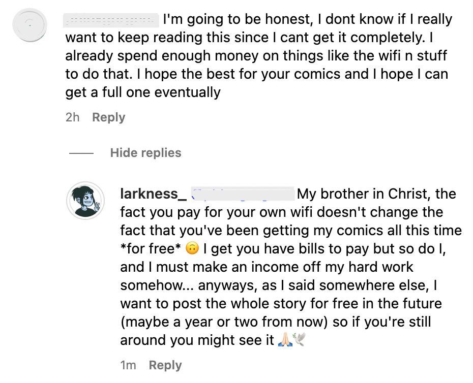 Screenshot de dois comentários em inglês.
O primeiro diz: "Eu vou ser honesto, eu não sei se eu realmente quero continuar lendo isso já que eu não posso ter isso completo. Eu já gasto dinheiro o suficiente em coisas como wifi e etc para fazer isso. Eu desejo o melhor para seus quadrinhos e espero que eu possa ter um inteiro eventualmente."

Minha resposta: "Meu irmão em Cristo, o fato de você pagar seu próprio wifi não muda o fato de que você tem recebido meus quadrinhos todo esse tempo de graça. Eu entendo que você tem contas para pagar mas eu também tenho, e eu tenho que fazer dinheiro com meu trabalho árduo de alguma forma. De qualquer jeito, como eu disse em algum outro lugar, eu pretendo postar a história toda de graça no futuro (talvez daqui a um ou dois anos) então se você ainda estiver por aqui você poderá ver"