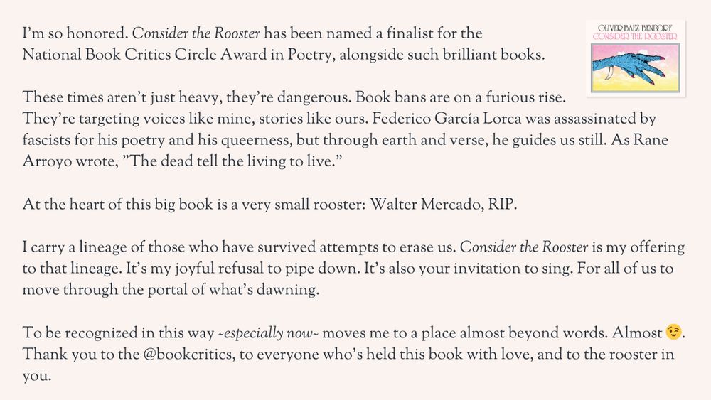 A graphic and message celebrating Consider the Rooster being named a finalist for the National Book Critics Circle Award in Poetry. The graphic includes the cover image of the book. The text reads:

‘I’m so honored. Consider the Rooster has been named a finalist for the National Book Critics Circle Award in Poetry, alongside such brilliant books.

These times aren’t just heavy, they’re dangerous. Book bans are on a furious rise. They’re targeting voices like mine, stories like ours. Federico García Lorca was assassinated by fascists for his poetry and his queerness, but through earth and verse, he guides us still. As Rane Arroyo wrote, “The dead tell the living to live.”

At the heart of this big book is a very small rooster: Walter Mercado, RIP.

I carry a lineage of those who have survived attempts to erase us. Consider the Rooster is my offering to that lineage. It’s my joyful refusal to pipe down. It’s also your invitation to sing. For all of us to move through the portal of what’s dawning.

To be recognized in this way—especially now—moves me to a place almost beyond words. Almost 😉. Thank you to the @bookcritics, to everyone who’s held this book with love, and to the rooster in you.’