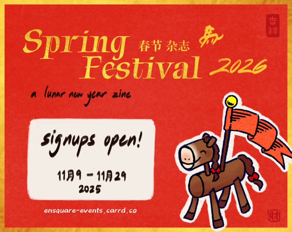 A red paper textured graphic with a gold border. A drawing of a smiling wooden horse with a red banner on its back is in the bottom right corner, outlined in white. The title reads "Spring Festival 2026" in gold foil and "a lunar new year zine" beneath it in black ink. The black text "signups open! November 9 to November 29 2025" is in a white box below. There are two red stamps in the top and bottom right corner, reading "lucky" and "wealth" in Chinese, respectively. Below the square is the URL "ensquare-events.carrd.co" in white.