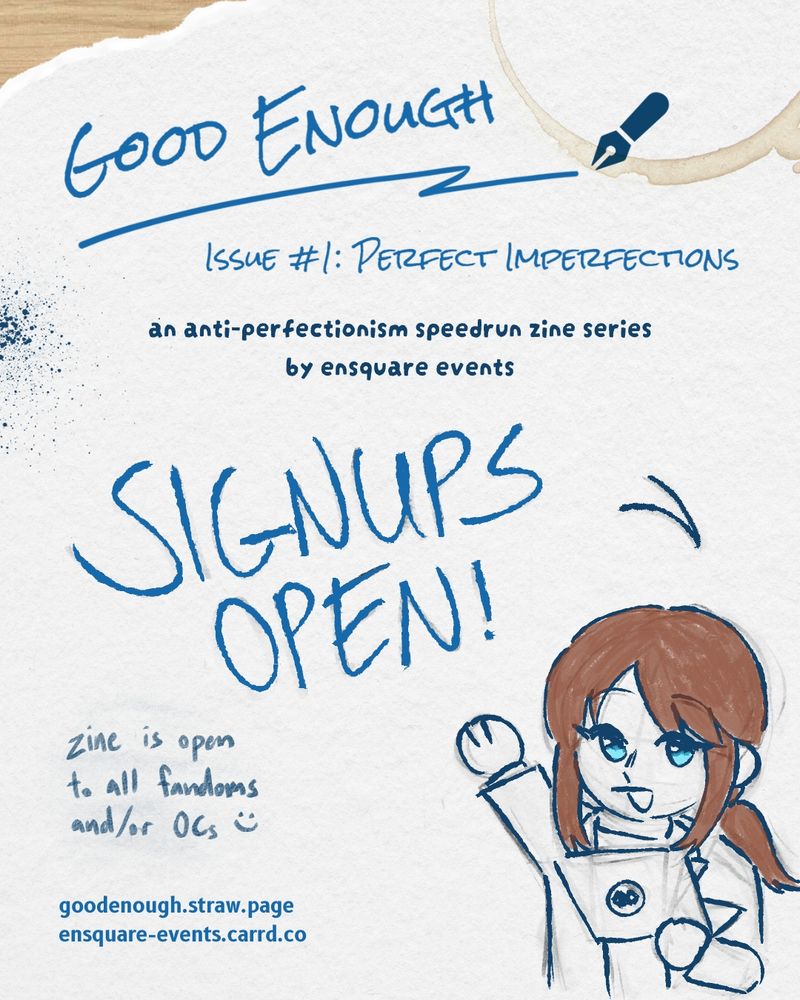 A graphic textured like gray paper with blue text stylized to look like handwriting. There is a coffee ring stain in the upper right corner and an ink splatter on the left side. In the bottom right half of the image is a chibi drawing of Anzu from EnStars on top of a sketch that's not fully erased. Her hair is roughly colored brown with a pencil texture, and her eyes are blue, but the rest of her remains uncolored. [Alt text: Good Enough Issue #1: Perfect Imperfections, an anti-perfectionism speedrun zine series by Ensquare Events. Signups open! Zine is open to all fandoms and/or OCs. End alt text.]