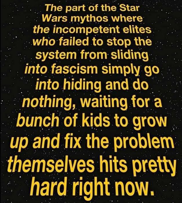 A bright yellow wall of text against a starry background in "Star Wars" style:
"The part of the Star Wars mythos where the incompetent elites who failed to stop the system from sliding into fascism simply go into hiding and do nothing, waiting for a bunch of kids to grow up and fix the problem themselves hits pretty hard now."