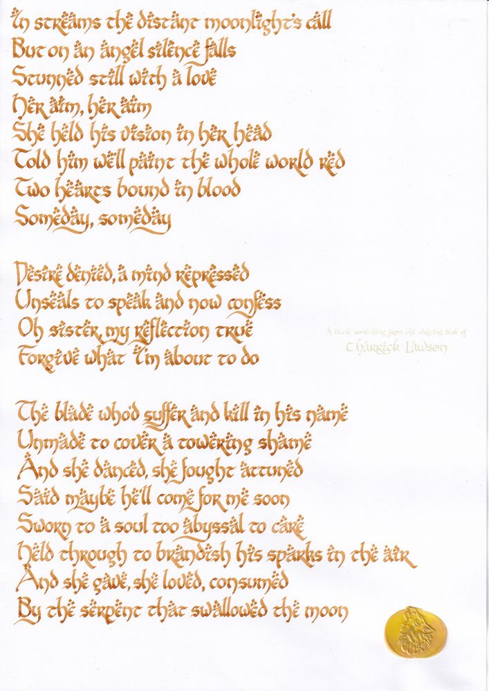 The lyrics to 'The Serpent that Swallowed the Moon', by Aviators, hand-lettered in a LOTR-inspired script in brown acrylic ink. A wax seal of a howling wolf is affixed.

'In streams the distant moonlight's call
But on an angel silence falls
Stunned still with a love
Her aim, her aim
She held his vision in her head
Told him we'll paint the whole world red
Two hearts bound in blood
Someday, someday

Desire denied, a mind repressed
Unseals to speak and now confess
Oh sister, my reflection true
Forgive what I'm about to do

The blade who'd suffer and kill in his name
Unmade to cover a towering shame
And she danced, she fought attuned
Said maybe he'll come for me soon
Sworn to a soul too abyssal to care
Held through to brandish his sparks in the air
And she gave, she loved, consumed
By the serpent that swallowed the moon'