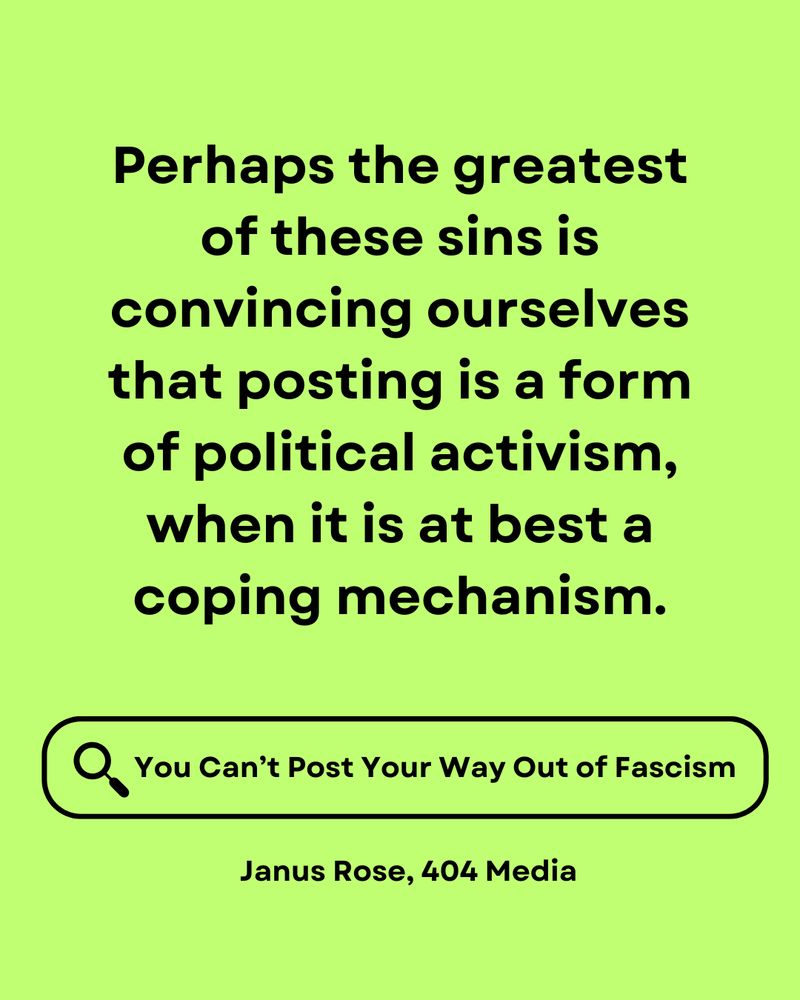 A text-based graphic with a bright lime green background featuring a provocative quote about social media activism. The quote reads: "Perhaps the greatest of these sins is convincing ourselves that posting is a form of political activism, when it is at best a coping mechanism." Below the quote is a search icon with the text "You Can't Post Your Way Out of Fascism" and at the bottom is attributed to "Janus Rose, 404 Media"