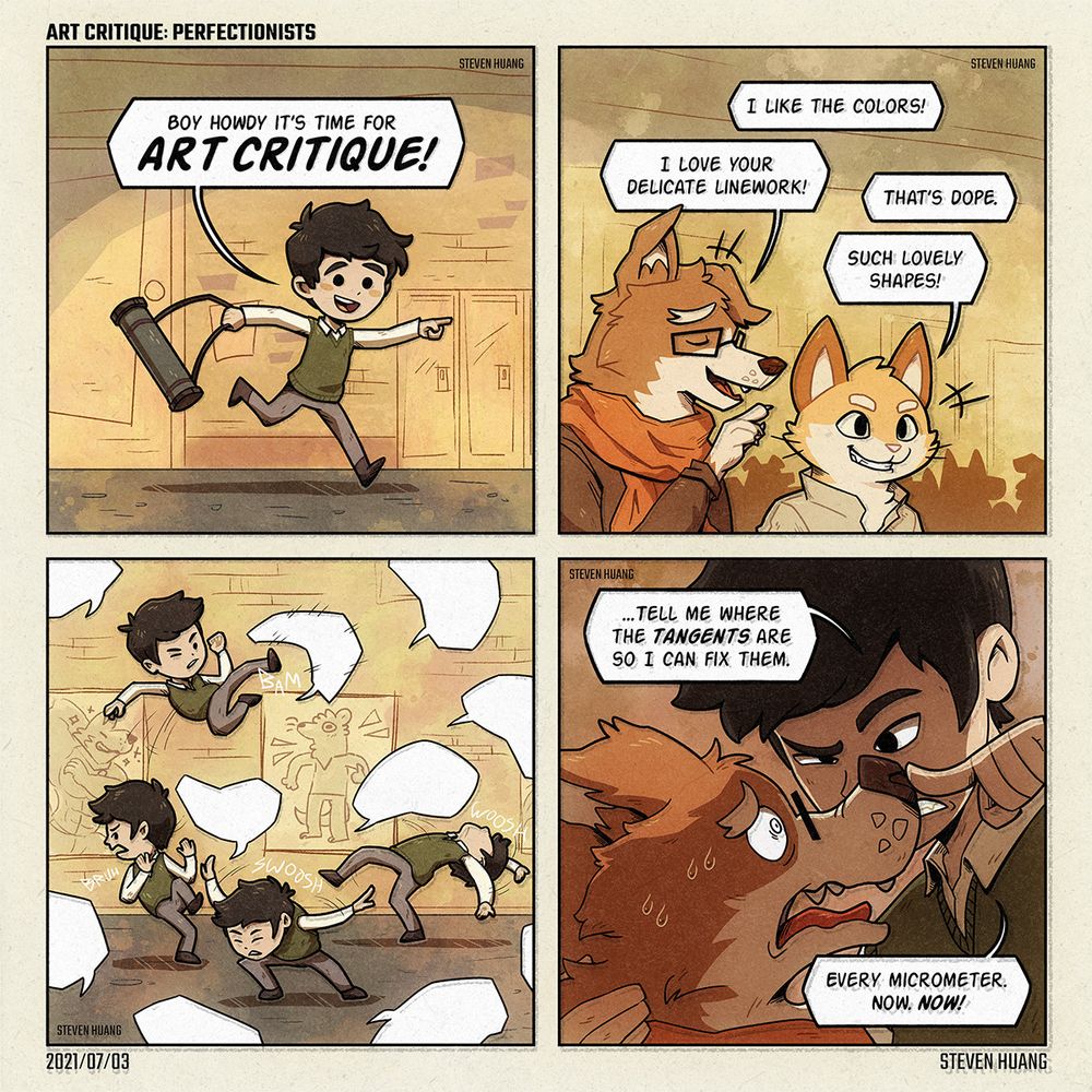 A comic by Steven Huang called "Art Critique: Perfectionists."

First panel. A human named Steven is running through a hallway with a storage tube in hand. He says, "Boy howdy, it's time for art critique!"

Second panel. A room of students. A voice says, "I like the colors!" Another says, "That's dope." A pleased-looking dog says, "I love your delicate linework!" A cat says, "Such lovely shapes!"

Third panel. In front of art hung up for presentation, Steven is dodging and kicking away waves of speech balloons as if they were tangible.

Fourth panel. Steven pulls the dog very close and pushes against the dog's snout. Steven somewhat menacingly says, "Tell me where the tangents are so I can fix them. Every micrometer. Now. Now!"