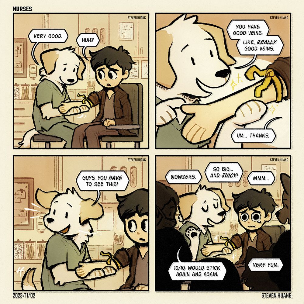 A comic by Steven Huang called "Nurses."

First panel. In a medical office, a Labrador nurse holds a patient's arm and says, "Very good." The patient says, "Huh?"

Second panel. The Labrador points at a close-up of arm and says, "You have good veins. Like, really good veins." The patient replies, "Um. Thanks."

Third panel. The Labrador looks away and says, "Guys, you have to see this!"

Fourth panel. A lot of medical personnel surround the two in awe, saying things like, "Wowzers," "So big. And juicy," "Mmm," and "Very yum." The Labrador, looking pleased, says, "Ten out of ten, would stick again and again."