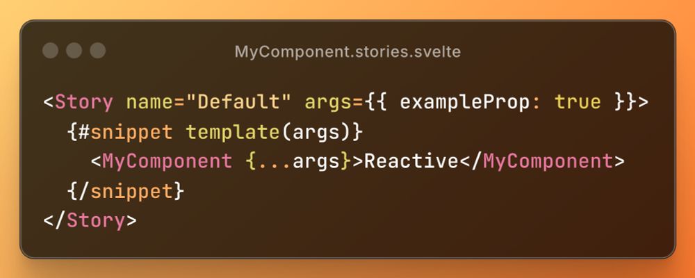 A code snippet for the file, MyComponent.stories.svelte, containing:

<Story name="Default" args={{ exampleProp: true }}>
{#snippet template(args)}
<MyComponent {...args}>Reactive</MyComponent>
{/snippet}
</Story>