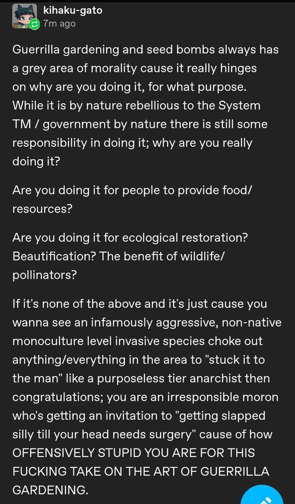 Guerrilla gardening and seed bombs always has a grey area of morality cause it really hinges on why are you doing it, for what purpose. While it is by nature rebellious to the System TM / government by nature there is still some responsibility in doing it; why are you really doing it?

Are you doing it for people to provide food/resources?

Are you doing it for ecological restoration? Beautification? The benefit of wildlife/pollinators?

If it's none of the above and it's just cause you wanna see an infamously aggressive, non-native monoculture level invasive species choke out anything/everything in the area to "stuck it to the man" like a purposeless tier anarchist then congratulations; you are an irresponsible moron who's getting an invitation to "getting slapped silly till your head needs surgery" cause of how OFFENSIVELY STUPID YOU ARE FOR THIS FUCKING TAKE ON THE ART OF GUERRILLA GARDENING.