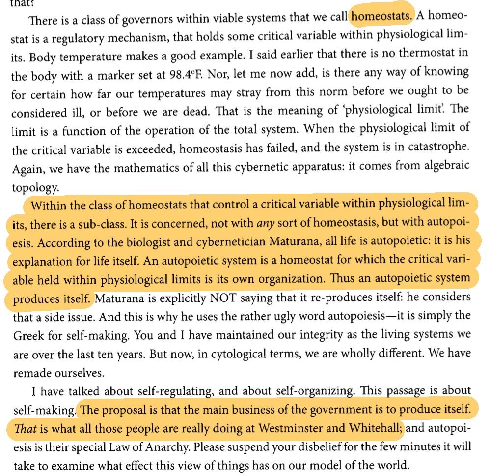 There is a class of governors within viable systems that we call homeostats. A homeostat is a regulatory mechanism, that holds some critical variable within physiological limits. Body temperature makes a good example. I said earlier that there is no thermostat in the body with a marker set at 98.4°F. Nor, let me now add, is there any way of knowing for certain how far our temperatures may stray from this norm before we ought to be considered ill, or before we are dead. That is the meaning of 'physiological limit'. The limit is a function of the operation of the total system. When the physiological limit of the critical variable is exceeded, homeostasis has failed, and the system is in catastrophe. Again, we have the mathematics of all this cybernetic apparatus: it comes from algebraic topology.

Within the class of homeostats that control a critical variable within physiological limits, there is a sub-class. It is concerned, not with _any_ sort of homeostasis, but with autopoiesis. According to the biologist and cybernetician Maturana, all life is autopoietic: it is his explanation for life itself. An autopoietic system is a homeostat for which the critical variable held within physiological limits is its own organization. Thus an autopoietic system produces itself. Maturana is explicitly NOT saying that it re-produces itself: he considers that a side issue. And this is why he uses the rather ugly word autopoiesis—it is simply the Greek for self-making. You and I have maintained our integrity as the living systems we are over the last ten years. But now, in cytological terms, we are wholly different. We have remade ourselves.

I have talked about self-regulating, and about self-organizing. This passage is about self-making. The proposal is that the main business of the government is to produce itself. _That_ is what all those people are really doing at Westminster and Whitehall; and autopoiesis is their special Law of Anarchy. Please suspend your disbelief…