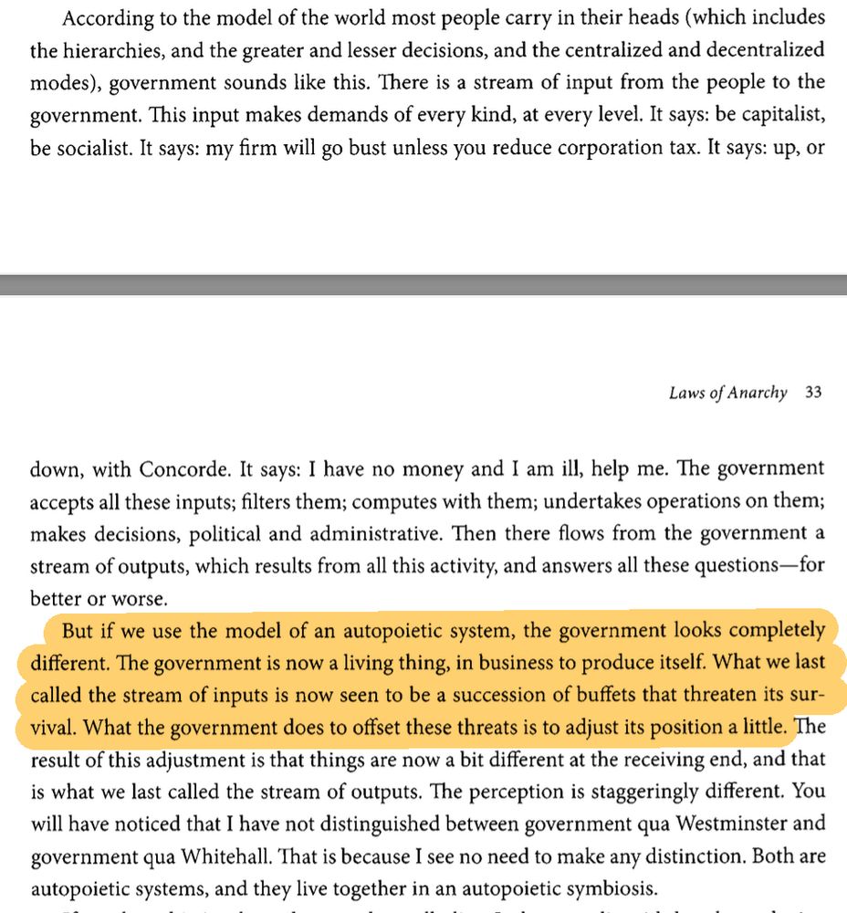 …for the few minutes it will take to examine what effect this view of things has on our model of the world.

According to the model of the world most people carry in their heads (which includes the hierarchies, and the greater and lesser decisions, and the centralized and decentralized modes), government sounds like this. There is a stream of input from the people to the government. This input makes demands of every kind, at every level. It says: be capitalist, be socialist. It says: my firm will go bust unless you reduce corporation tax. It says: up, or down, with Concorde. It says: I have no money and I am ill, help me. The government accepts all these inputs, filters them; computes with them; undertakes operations on them; makes decisions, political and administrative. Then there flows from the government a stream of outputs, which results from all this activity, and answers all these questions—for better or worse.

But if we use the model of an autopoietic system, the government looks completely different. The government is now a living thing, in business to produce itself. What we last called the stream of inputs is now seen to be a succession of buffets that threaten its survival. What the government does to offset those threats is to adjust its position a little. The result of this adjustment is that things are now a bit different at the receiving end, and that is what we last called the stream of outputs. The perception is staggeringly different. You will have noticed that I have not distinguished between government qua Westminster and government qua Whitehall. That is because I see no need to make any distinction. Both are autopoietic systems, and they live together in an autopoietic symbiosis.