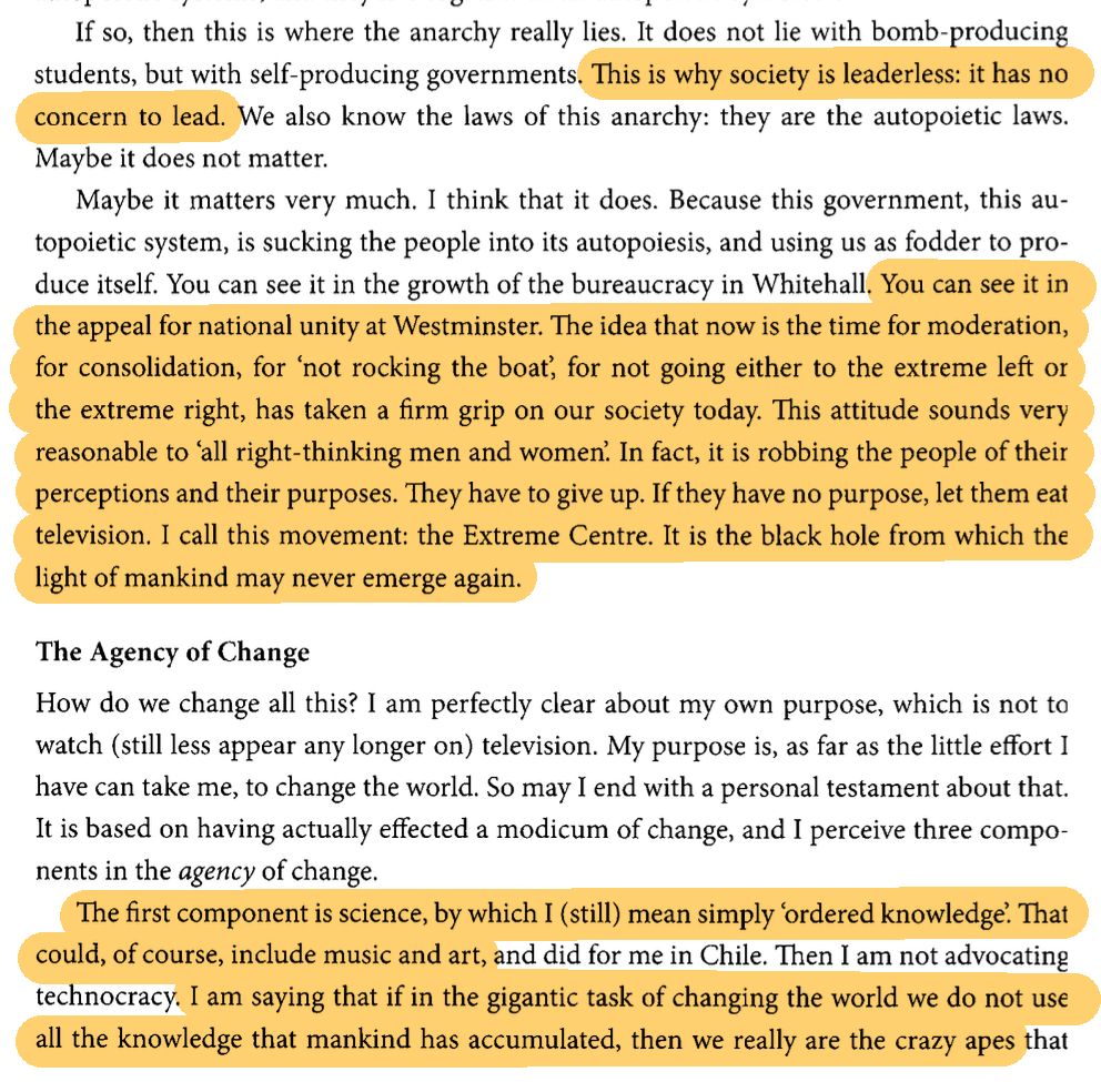 If so, then this is where the anarchy really lies. It does not lie with bomb-producing students, but with self-producing governments. This is why society is leaderless: it has no concern to lead. We also know the laws of this anarchy: These are the autopoietic laws. Maybe it does not matter.

Maybe it matters very much. I think that it does. Because this government, this autopoietic system, is sucking the people into its autopoiesis, and using us as fodder to produce itself. You can see it in the growth of the bureaucracy at Whitehall. You can see it in the appeal for national unity at Westminster. The idea that now is the time for moderation, for consolidation, for 'not rocking the boat', for not going either to the extreme left or the extreme right, has taken a firm grip on our society today. This attitude sounds very reasonable to 'all' right-thinking men and women. In fact, it is robbing the people of their perceptions and their purposes. They have to give up. If they have no purpose, let them eat television. I call this movement: The Extreme Centre. It is the black hole from which the light of mankind may never emerge again.

The Agency of Change

How do we change all this? I am perfectly clear about my own purpose, which is not to watch (still less appear any longer on) television. My purpose is, as far as the little effort I have can take me, to change the world. So may I end with a personal testament about that. It is based on having actually effected a modicum of change, and I perceive three components in the _agency_ of change.

The first component is science, by which I (still) mean simply 'ordered knowledge'. That could , of course, include music and art, and did for me in Chile. Then I am not advocating technocracy. I am saying that if in the gigantic task of changing the world we do not use all the knowledge that mankind has accumulated, then we really are the crazy apes that

(page ends)