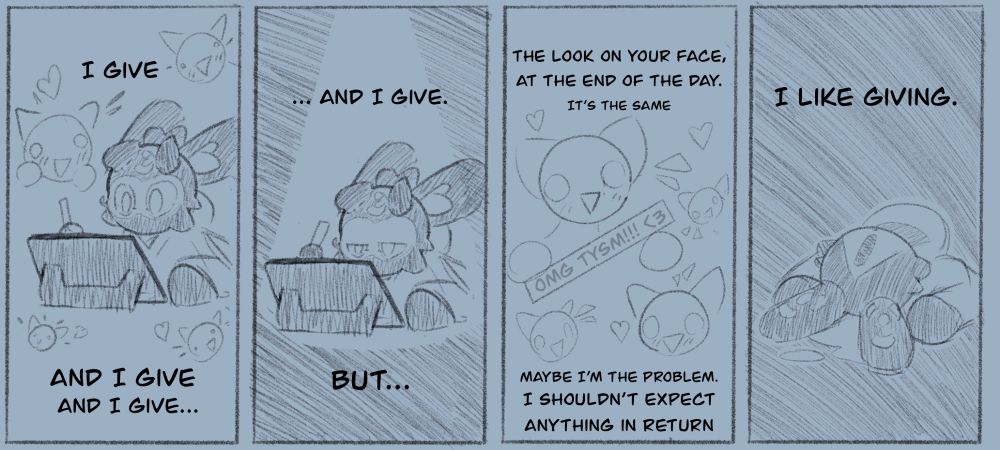 A 4 frame comic read from left to right
1 - “I give | And I give | And I give…” Sprite drawing whilst various happy faces look upon
2 - “… And I give. | But…” in the dark, Sprite, tired, still drawing. No faces around. 
3 - “The look of your face, At the end of the day. It’s the same. | Maybe I’m the problem. I shouldn’t expect anything in return.” Various happy faces, one holding the phrase “OMG TYSM!!! <3”
4 - “I like giving” Sprite, head down, crying. In the dark. 