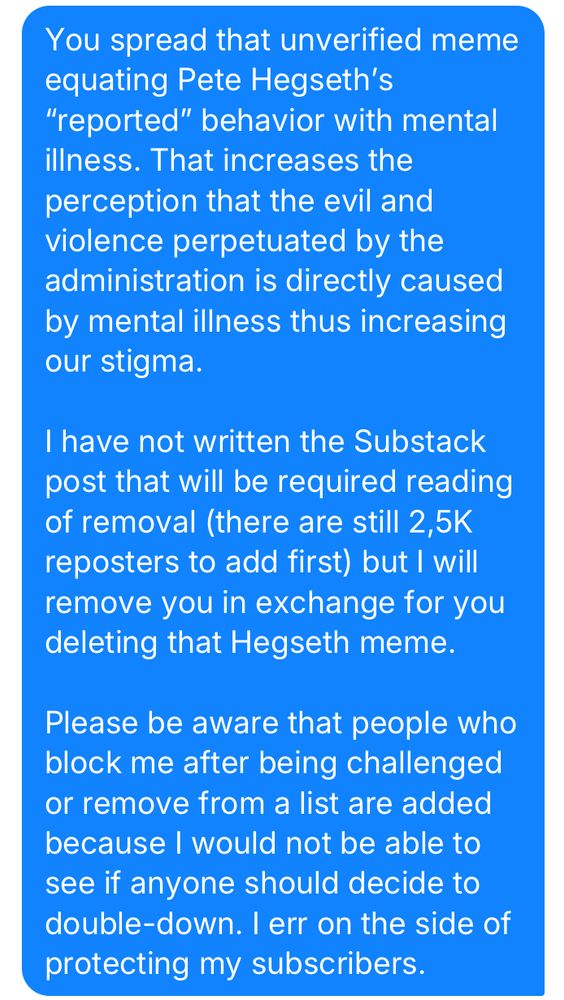 You spread that unverified meme equating Pete Hegseth's
"reported" behavior with mental illness. That increases the perception that the evil and violence perpetuated by the administration is directly caused by mental illness thus increasing our stigma.

I have not written the Substack post that will be required reading of removal (there are still 2,5K
reposters to add first) but l will remove you in exchange for you deleting that Hegseth meme.

Please be aware that people who block me after being challenged or remove from a list are added because I would not be able to see if anyone should decide to double-down. I err on the side of protecting my subscribers.