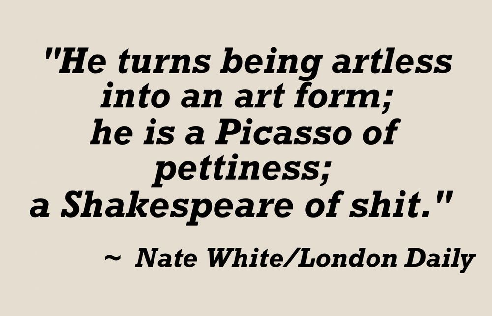A quote in black lettering on a cream background:

"He turns being artless into an art form; he is a Picasso of pettiness; a Shakespeare of shit."
~ Nate White/London Daily