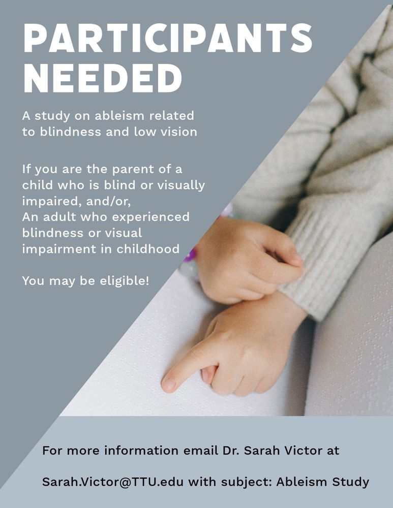 Research study advertising flyer with white and black text on a gray background alongside an image of a child's hands reading braille. Flyer text reads: participants needed, a study on ableism related to blindness and low vision. If you are the parent of a child who is blind or visually impaired, and/or/, an adult who has experienced blindness or visual impairment in childhood, you may be eligible! For more information email Dr. Sarah Victor at Sarah.Victor@ttu.edu with subject: Ableism Study