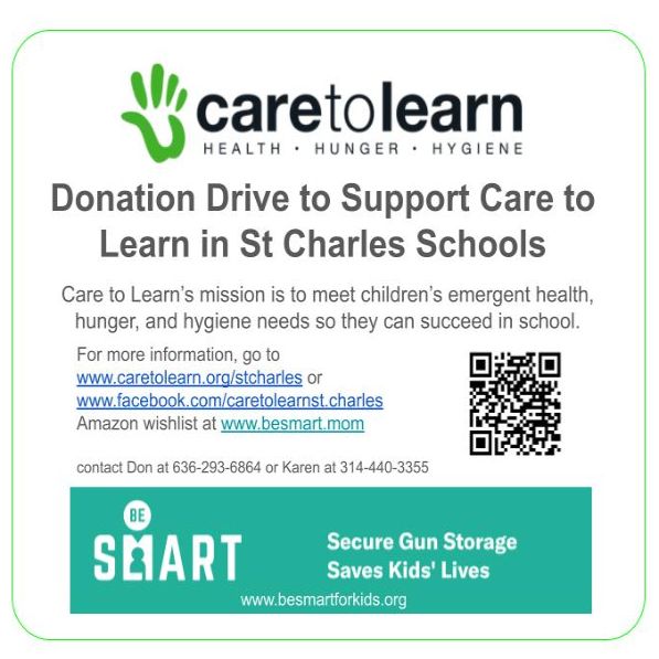 Donation Drive to Support Care to Learn in St Charles Schools
Care to Learn’s mission is to meet children’s emergent health, hunger, and hygiene needs so they can succeed in school.
For more information, go to www.caretolearn.org/stcharles or 
www.facebook.com/caretolearnst.charles
Amazon wishlist at www.besmart.mom

contact Don at 636-293-6864 or Karen at 314-440-3355
