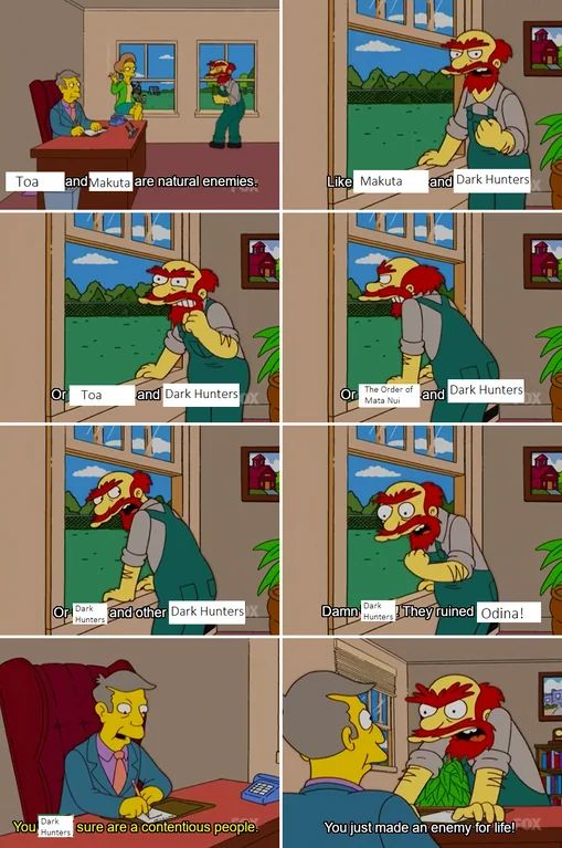 8 panel meme of Groundskeeper Willy from the Simpsons explaining natural enemies to Principle Skinner. 

Panel 1: Toa and Makuta are natural enemies.
Panel 2: Like Makuta and Dark Hunters.
Panel 3: Or Toa and Dark Hunters.
Panel 4: Or The order of mata nui and dark hunters.
Panel 5: Or dark hunters and other dark hunters.
Panel 6: Damn Dark Hunters! They ruined Odina!
Panel 7: Skinner: You dark hunters sure are a contentious people.
Panel 8: Willy: You just made an enemy for life!