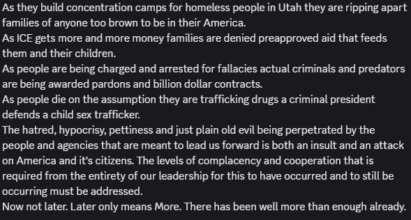 As they build concentration camps for homeless people in Utah they are ripping apart families of anyone too brown to be in their America. 
As ICE gets more and more money families are denied preapproved aid that feeds them and their children. 
As people are being charged and arrested for fallacies actual criminals and predators are being awarded pardons and billion dollar contracts.
As people die on the assumption they are trafficking drugs a criminal president defends a child sex trafficker. 
The hatred, hypocrisy, pettiness and just plain old evil being perpetrated by the people and agencies that are meant to lead us forward is both an insult and an attack on America and it's citizens. The levels of complacency and cooperation that is required from the entirety of our leadership for this to have occurred and to still be occurring must be addressed. 
Now not later. Later only means More. There has been well more than enough already.