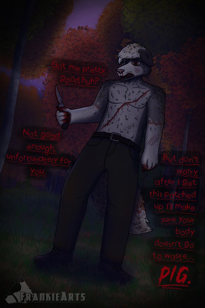 Tommy, a disheveled border collie is standing in a forest clearing standing over the viewer covered in wounds, blood, and dirt. He holds a knife in his right hand as he snarls at the viewer there is text on screen that reads “got me pretty good, huh? Not good enough, unfortunately for you. But don’t worry, after I get this patched up I’ll make sure your body doesn’t go to waste, pig.” 