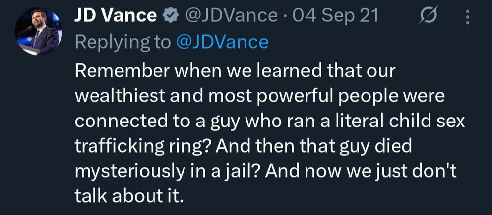 Social media post from 2021 from JD Vance
Remember when we learned that our wealthiest and most powerful people were connected to a gu who ran a literal child sex trafficking ring? And then that guy died mysteriously in a jail? And now we just don't talk about it.