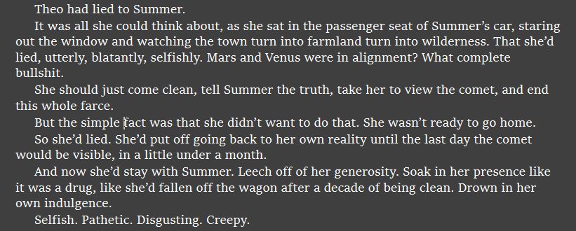 Theo had lied to Summer.
It was all she could think about, as she sat in the passenger seat of Summer’s car, staring out the window and watching the town turn into farmland turn into wilderness. That she’d lied, utterly, blatantly, selfishly. Mars and Venus were in alignment? What complete bullshit. 
She should just come clean, tell Summer the truth, take her to view the comet, and end this whole farce.
But the simple fact was that she didn’t want to do that. She wasn’t ready to go home.
So she’d lied. She’d put off going back to her own reality until the last day the comet would be visible, in a little under a month.
And now she’d stay with Summer. Leech off of her generosity. Soak in her presence like it was a drug, like she’d fallen off the wagon after a decade of being clean. Drown in her own indulgence.
Selfish. Pathetic. Disgusting. Creepy.