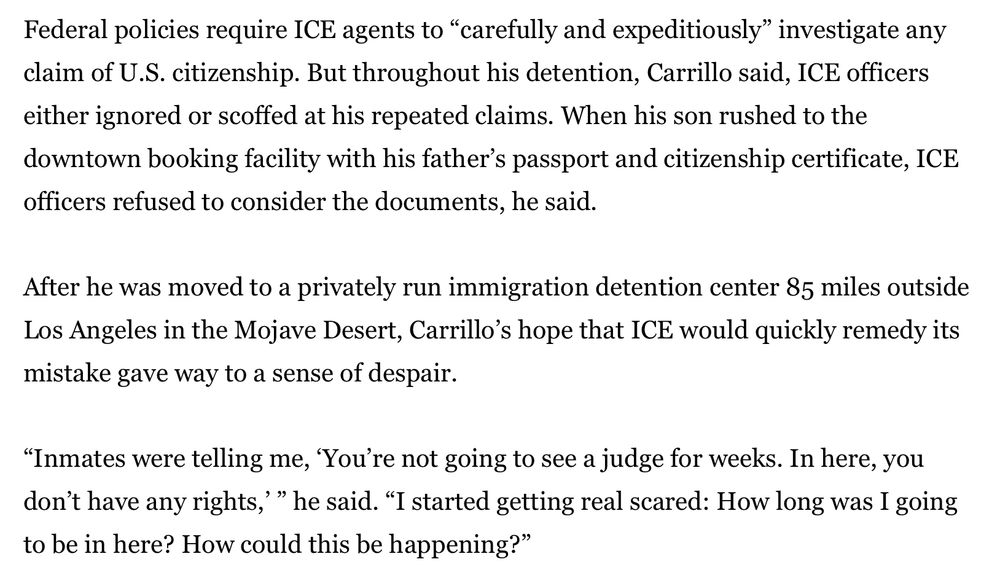Federal policies require ICE agents to “carefully and expeditiously” investigate any claim of U.S. citizenship. But throughout his detention, Carrillo said, ICE officers either ignored or scoffed at his repeated claims. When his son rushed to the downtown booking facility with his father’s passport and citizenship certificate, ICE officers refused to consider the documents, he said.

After he was moved to a privately run immigration detention center 85 miles outside Los Angeles in the Mojave Desert, Carrillo’s hope that ICE would quickly remedy its mistake gave way to a sense of despair.

“Inmates were telling me, ‘You’re not going to see a judge for weeks. In here, you don’t have any rights,’ ” he said. “I started getting real scared: How long was I going to be in here? How could this be happening?”