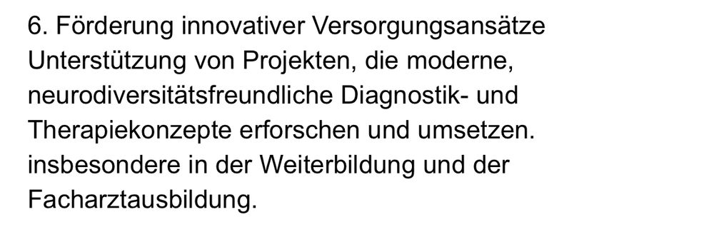 6. Förderung innovativer Versorgungsansätze Unterstützung von Projekten, die moderne, neurodiversitätsfreundliche Diagnostik- und Therapiekonzepte erforschen und umsetzen. insbesondere in der Weiterbildung und der
Facharztausbildung.