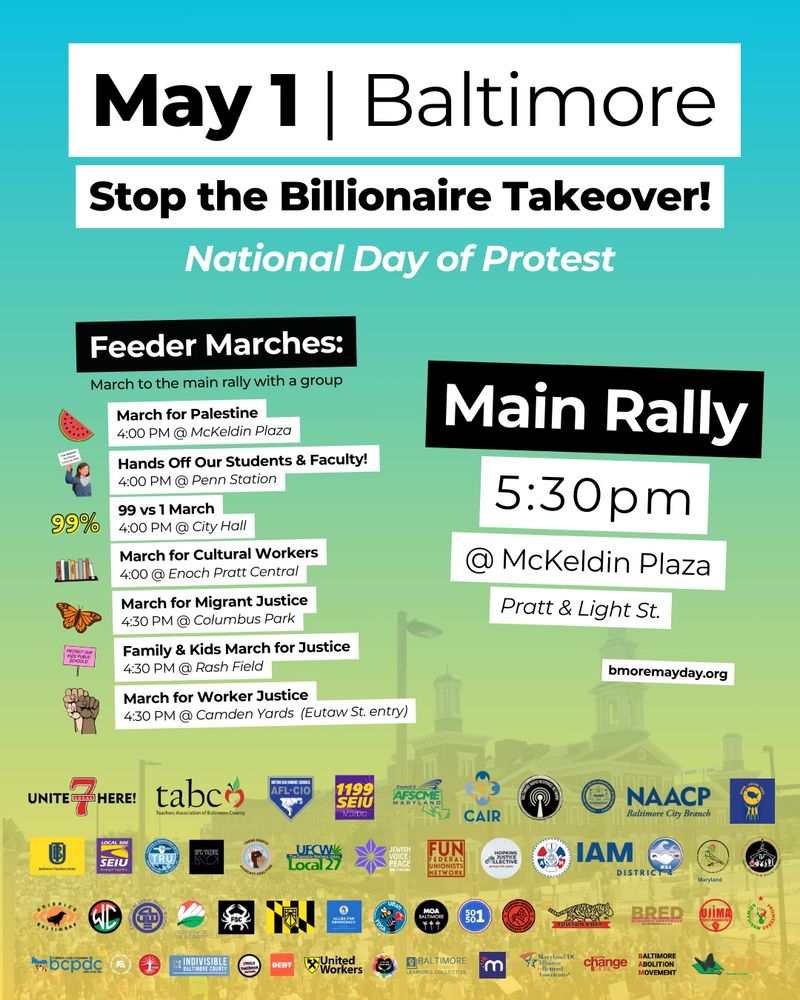 Poster listing tomorrow’s protests in Baltimore:
4pm March for Palestine at McKeldin Plaza
4pm Hands Off Our Students and Faculty  at Penn Station
4pm 99 vs 1 March at City Hall
4pm March for Cultural Workers at Enoch Pratt Central Library
4:30pm Family & Kids March for Justice at Rash Field
4:30pm March for Migrant Justice at Columbus Park
4:30pm March for Worker Justice at Camden Yards (Eutaw St entrance)

All marches leading  to the main rally at 5:30pm at McKeldin Plaza
